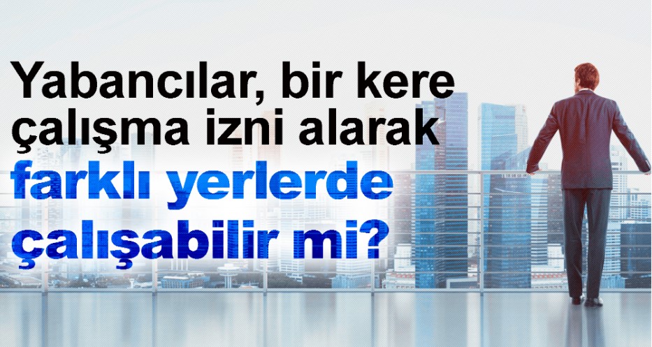 YABANCILAR, TEK BİR ÇALIŞMA İZNİ İLE FARKLI İŞ YERLERİNDE ÇALIŞABİLİR Mİ?